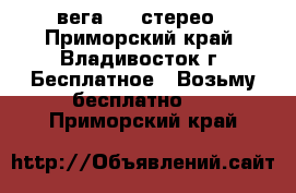 вега 119 стерео - Приморский край, Владивосток г. Бесплатное » Возьму бесплатно   . Приморский край